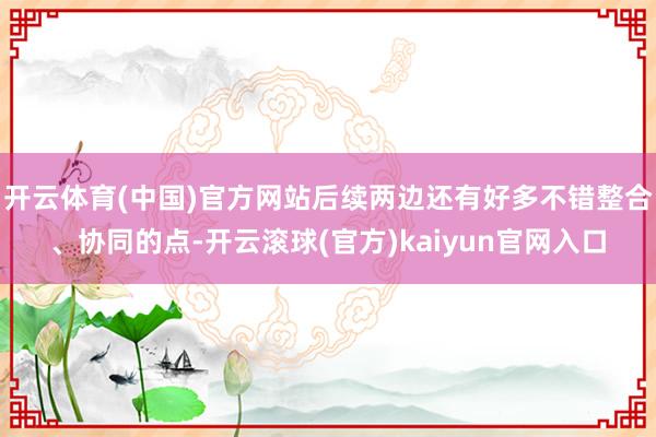 开云体育(中国)官方网站后续两边还有好多不错整合、协同的点-开云滚球(官方)kaiyun官网入口