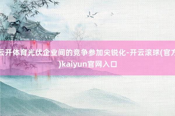 云开体育光伏企业间的竞争参加尖锐化-开云滚球(官方)kaiyun官网入口