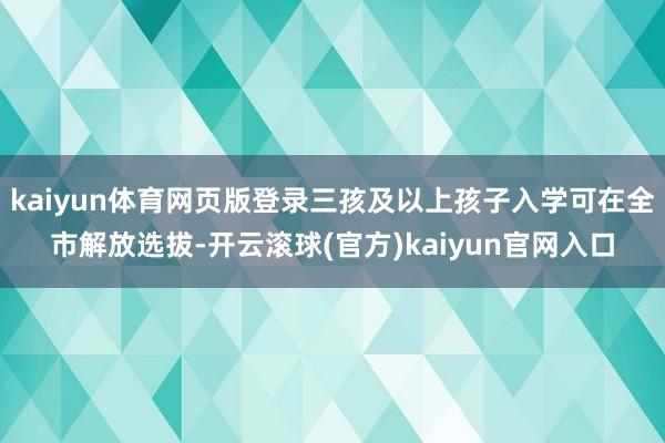 kaiyun体育网页版登录三孩及以上孩子入学可在全市解放选拔-开云滚球(官方)kaiyun官网入口