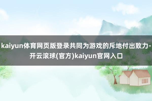 kaiyun体育网页版登录共同为游戏的斥地付出致力-开云滚球(官方)kaiyun官网入口