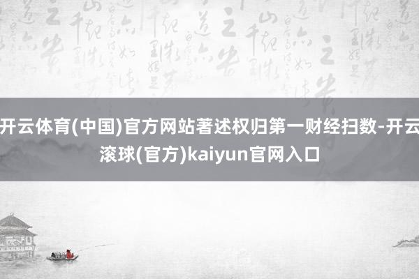 开云体育(中国)官方网站著述权归第一财经扫数-开云滚球(官方)kaiyun官网入口