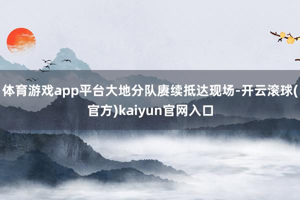 体育游戏app平台大地分队赓续抵达现场-开云滚球(官方)kaiyun官网入口