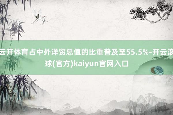 云开体育占中外洋贸总值的比重普及至55.5%-开云滚球(官方)kaiyun官网入口