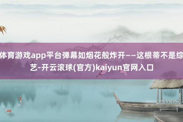 体育游戏app平台弹幕如烟花般炸开——这根蒂不是综艺-开云滚球(官方)kaiyun官网入口