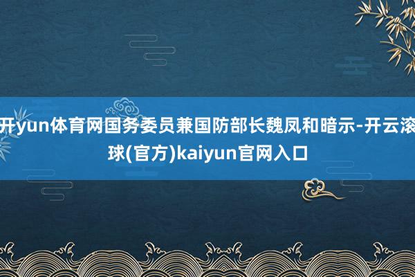 开yun体育网国务委员兼国防部长魏凤和暗示-开云滚球(官方)kaiyun官网入口