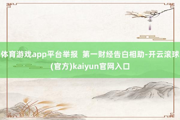 体育游戏app平台举报  第一财经告白相助-开云滚球(官方)kaiyun官网入口