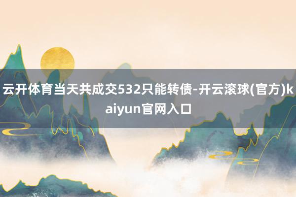 云开体育当天共成交532只能转债-开云滚球(官方)kaiyun官网入口